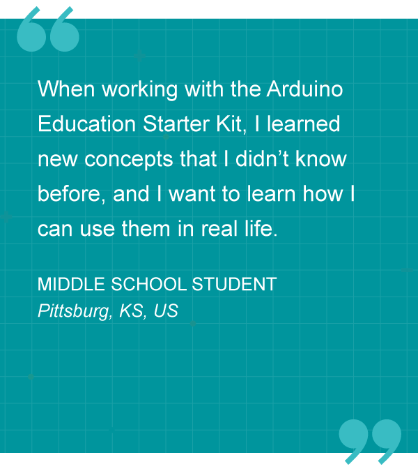 “When working with the Arduino Education Starter Kit, I learned new concepts that I didn’t know before, and I want to learn how I can use them in real life.” – MIDDLE SCHOOL STUDENT, Pittsburg, KS, US