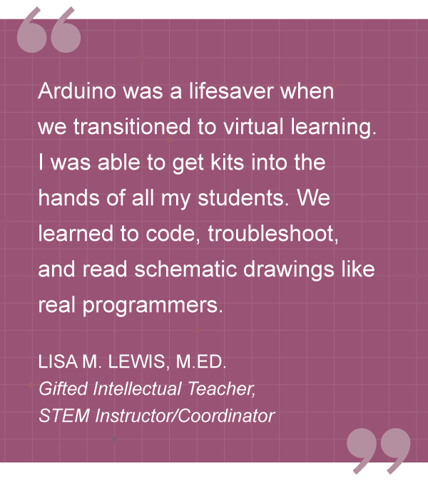 “Ardunio was a lifesaver when transitioned to virtual learning. I was able to get kits into the hands of all my students. We learned to code, troubleshoot, and read schematic drawings like real programmers.” – LISA M. LEWIS, M. ED., Gifted Intellectual Teacher, STEM Instructor/Coordinator