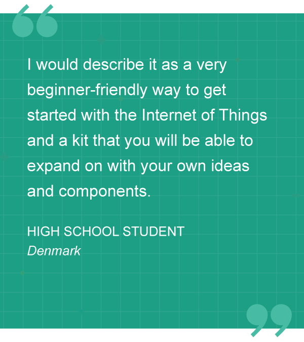 “I would describe it as a very beginner-friendly way to get started with the Internet of Things and a kit that you will be able to expand on with your own ideas and components.” – HIGH SCHOOL STUDENT, Denmark