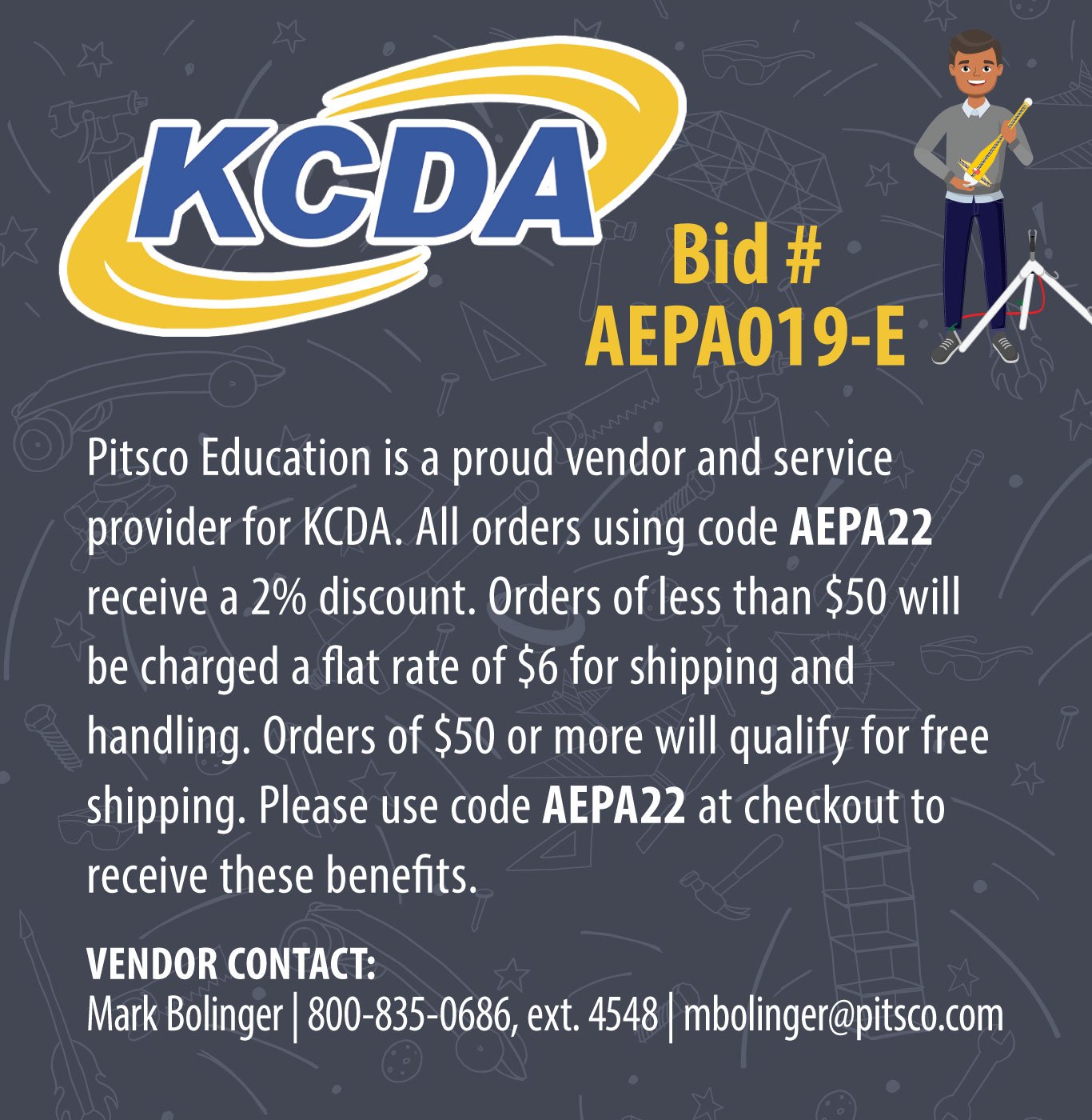 KCDA Bid # AEPA019-E – Pitsco Education is a proud vendor and service provider for KCDA. Orders under $50 will not qualify for free shipping and will be charged a flat rate of $6.00 for shipping and handling. Orders of $50 to $99 will qualify for free shipping. Orders of $100 or more will qualify for free shippping and will receive a 2% discount on the order total. Please use promo code AEPA22 at checkout to receive these benefits. VENDOR CONTACT: Staci Goodson | 800-835-0686, ext. 4526 | sgoodson@pitsco.com